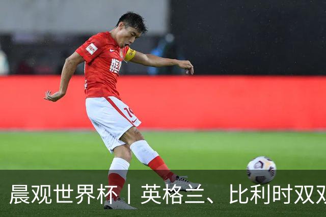晨观世界杯丨英格兰、比利时双双绝境逆转晋级16强