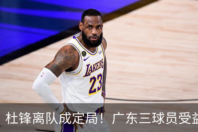 杜锋离队成定局！广东三球员受益巨大 徐昕将回归 2米08新星获重用